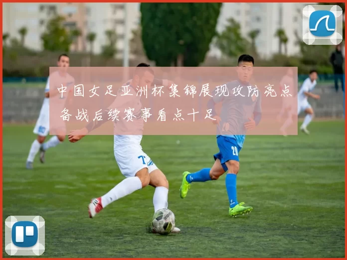 中国女足亚洲杯集锦展现攻防亮点 备战后续赛事看点十足