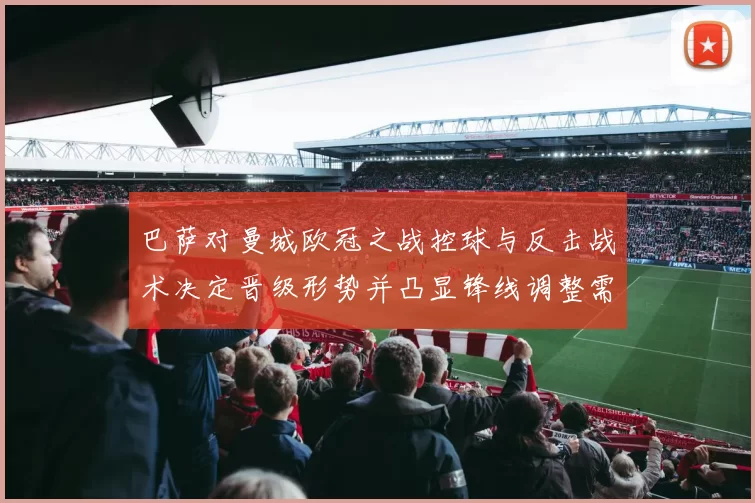 巴萨对曼城欧冠之战控球与反击战术决定晋级形势并凸显锋线调整需求