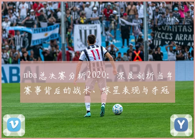 nba总决赛分析2020：深度剖析当年赛事背后的战术、球星表现与夺冠密码