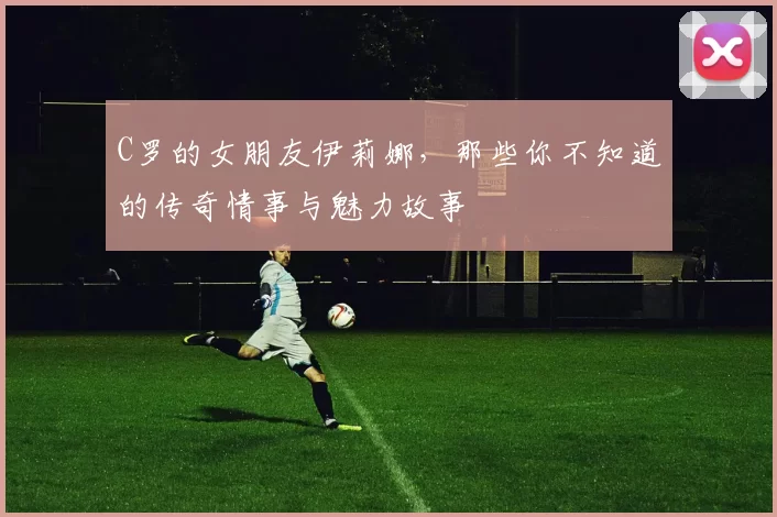 C罗的女朋友伊莉娜,那些你不知道的传奇情事与魅力故事