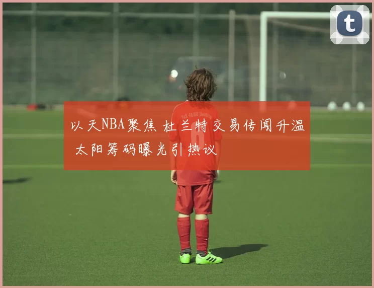 以天NBA聚焦 杜兰特交易传闻升温 太阳筹码曝光引热议