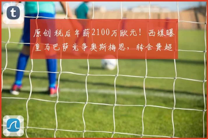 原创 税后年薪2100万欧元！西媒曝皇马巴萨竞争奥斯梅恩，转会费超1亿欧