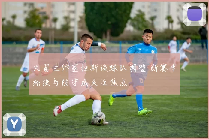 火箭主帅塞拉斯谈球队调整 新赛季轮换与防守成关注焦点