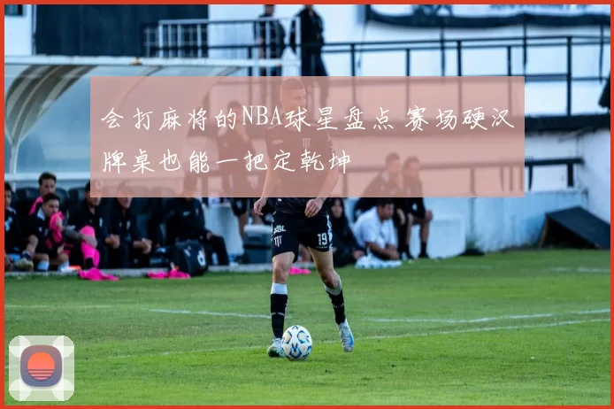 会打麻将的NBA球星盘点 赛场硬汉牌桌也能一把定乾坤