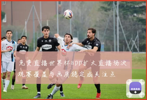 免费直播世界杯app扩大直播场次 观赛覆盖与画质稳定成关注点