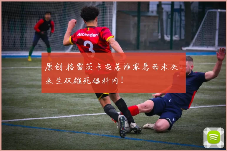 原创 格雷茨卡花落谁家悬而未决_米兰双雄死磕科内！