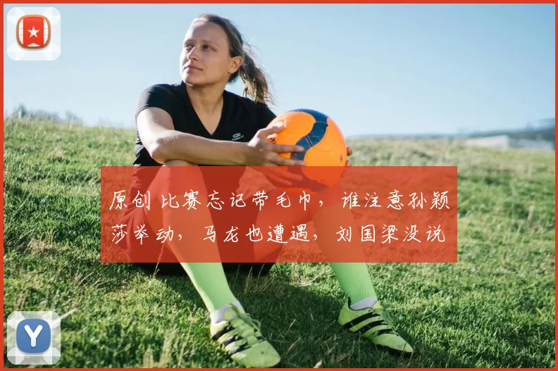 原创 比赛忘记带毛巾，谁注意孙颖莎举动，马龙也遭遇，刘国梁没说错