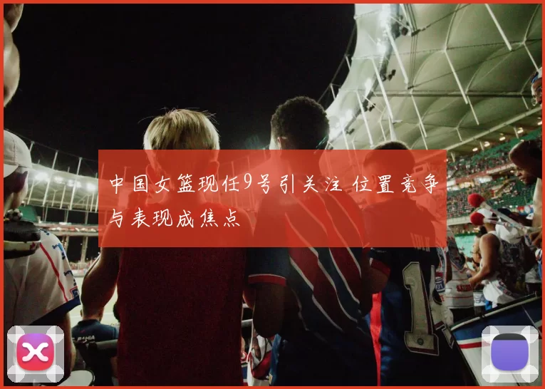 中国女篮现任9号引关注 位置竞争与表现成焦点