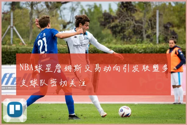 NBA球星詹姆斯交易动向引发联盟多支球队密切关注