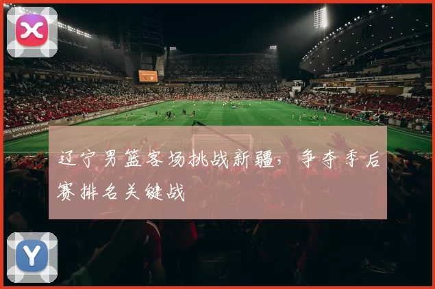 辽宁男篮客场挑战新疆，争夺季后赛排名关键战