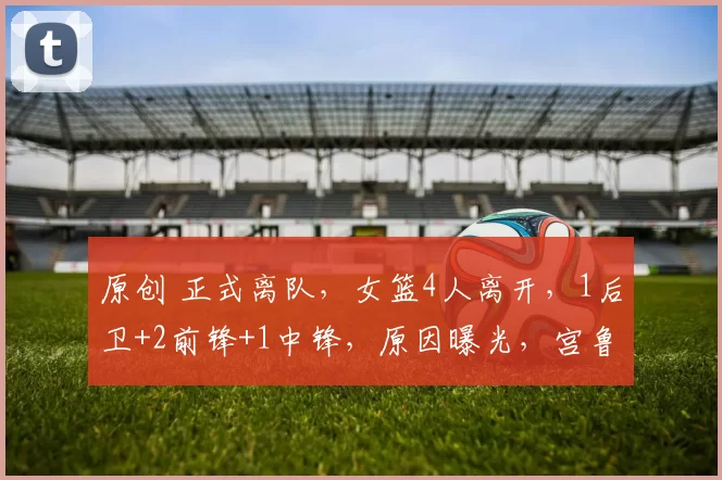 原创 正式离队，女篮4人离开，1后卫+2前锋+1中锋，原因曝光，宫鲁鸣看懂