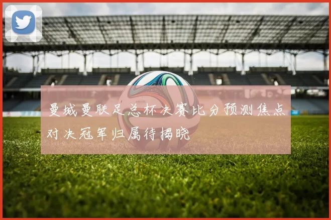 曼城曼联足总杯决赛比分预测焦点对决冠军归属待揭晓