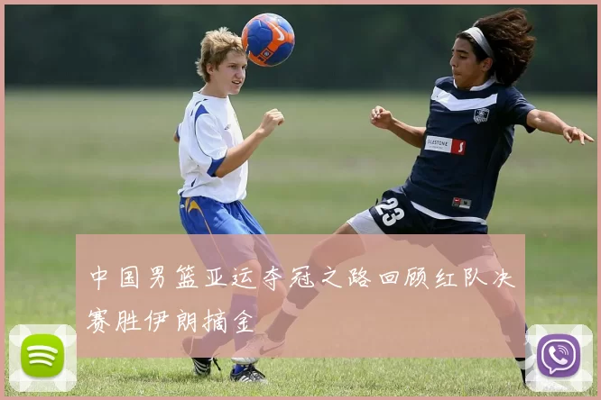 中国男篮亚运夺冠之路回顾红队决赛胜伊朗摘金