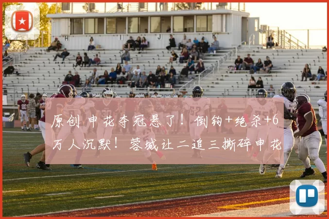 原创 申花夺冠悬了！倒钩+绝杀+6万人沉默！蓉城让二追三撕碎申花不败金身，中超要变天了？