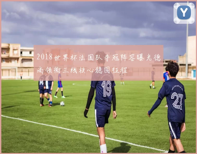 2018世界杯法国队夺冠阵容曝光德尚领衔三线核心稳固征程