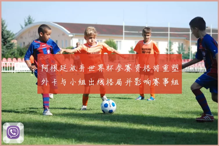 阿根廷放弃世界杯参赛资格将重塑外卡与小组出线格局并影响赛事组织