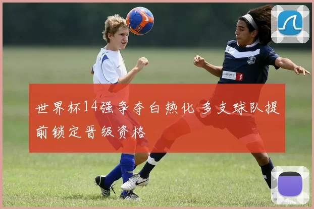 世界杯14强争夺白热化 多支球队提前锁定晋级资格