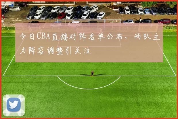 今日CBA直播对阵名单公布，两队主力阵容调整引关注