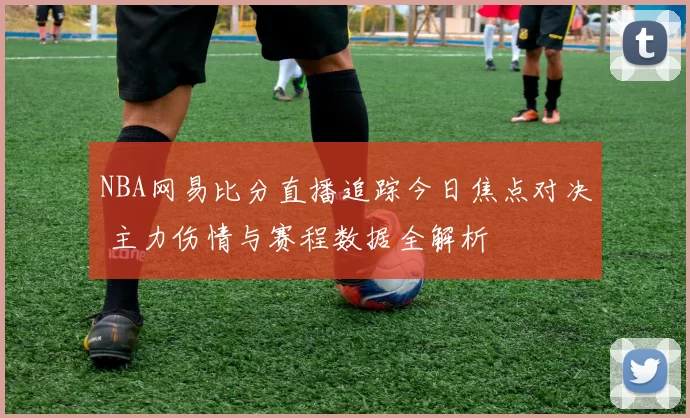 NBA网易比分直播追踪今日焦点对决 主力伤情与赛程数据全解析