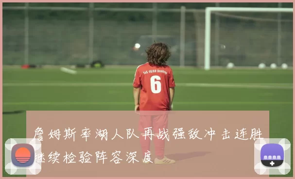 詹姆斯率湖人队再战强敌冲击连胜继续检验阵容深度