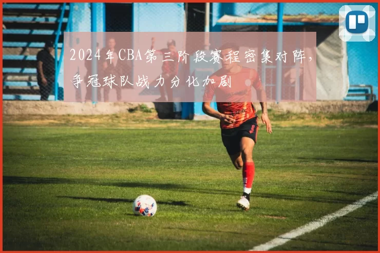 2024年CBA第三阶段赛程密集对阵，争冠球队战力分化加剧