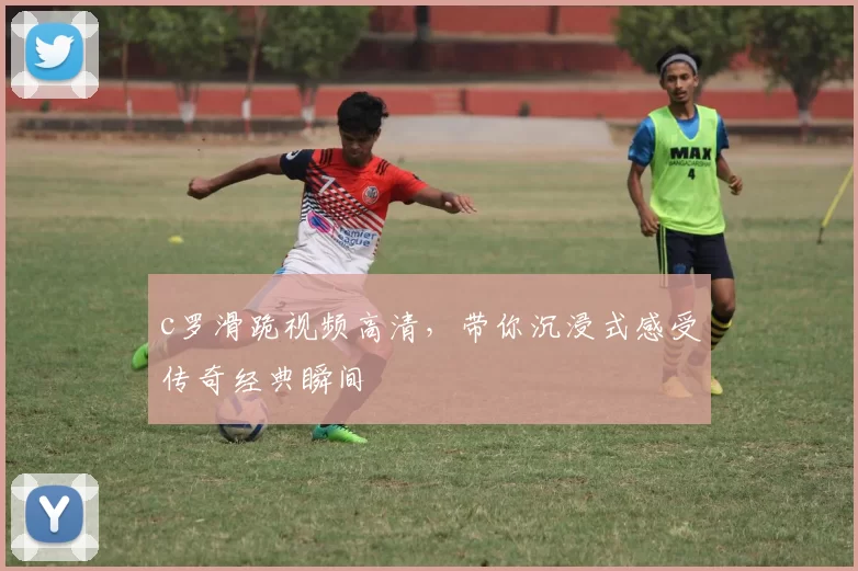 c罗滑跪视频高清，带你沉浸式感受传奇经典瞬间