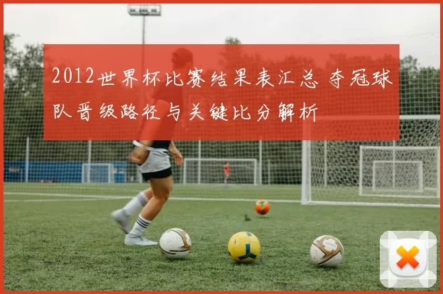 2012世界杯比赛结果表汇总 夺冠球队晋级路径与关键比分解析