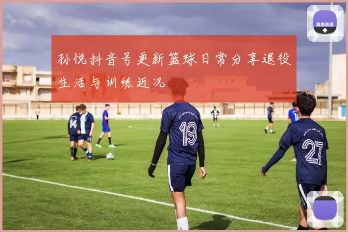 孙悦抖音号更新篮球日常分享退役生活与训练近况