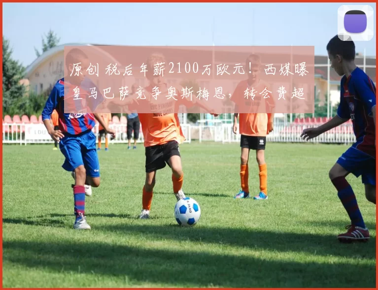 原创 税后年薪2100万欧元！西媒曝皇马巴萨竞争奥斯梅恩，转会费超1亿欧