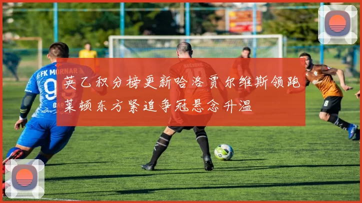 英乙积分榜更新哈洛贾尔维斯领跑莱顿东方紧追争冠悬念升温