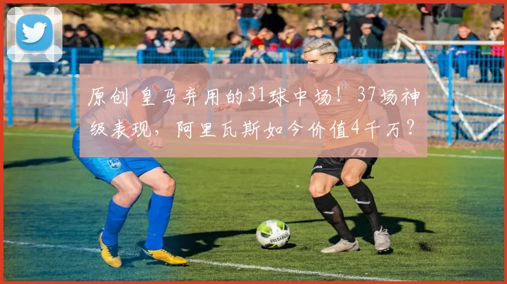 原创 皇马弃用的31球中场！37场神级表现，阿里瓦斯如今价值4千万？