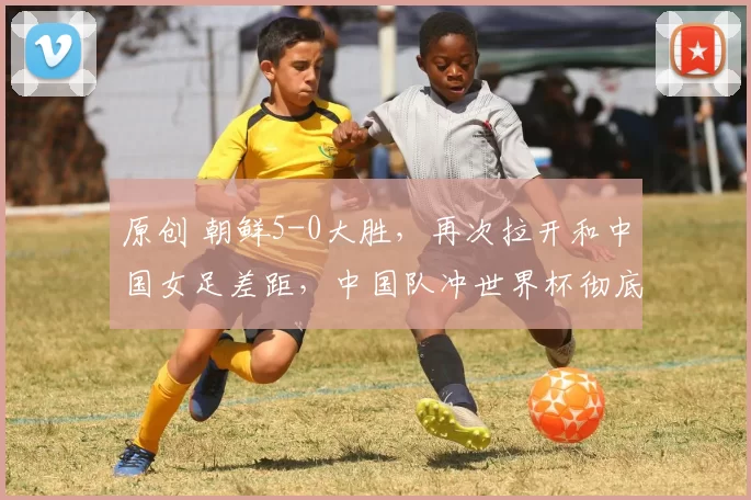 原创 朝鲜5-0大胜，再次拉开和中国女足差距，中国队冲世界杯彻底悬了