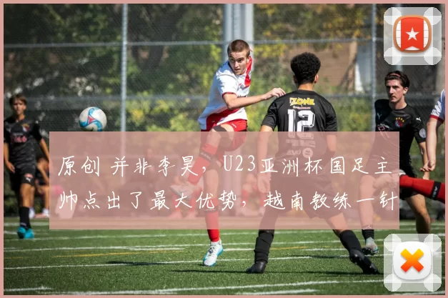 原创 并非李昊，U23亚洲杯国足主帅点出了最大优势，越南教练一针见血