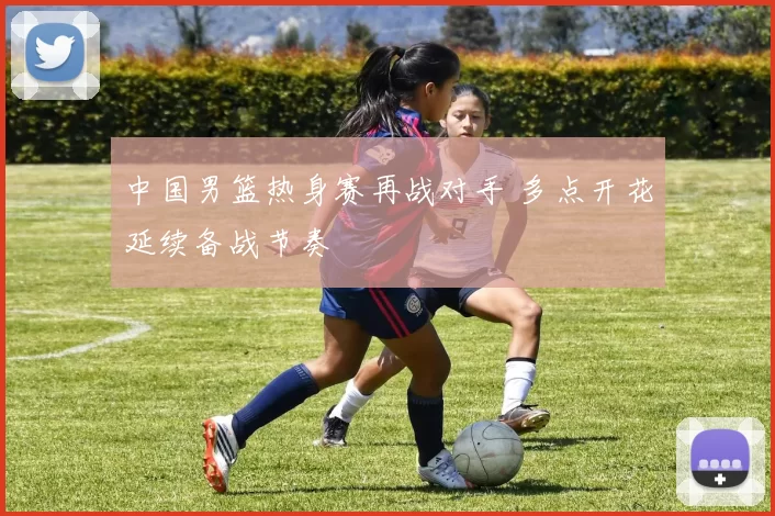 中国男篮热身赛再战对手 多点开花延续备战节奏