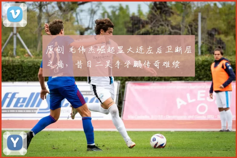 原创 毛伟杰崛起显大连左后卫断层之痛，昔日二吴李学鹏传奇难续