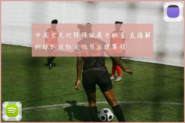 中国女足对阵强敌展开较量 直播解析球队攻防变化与后续赛程