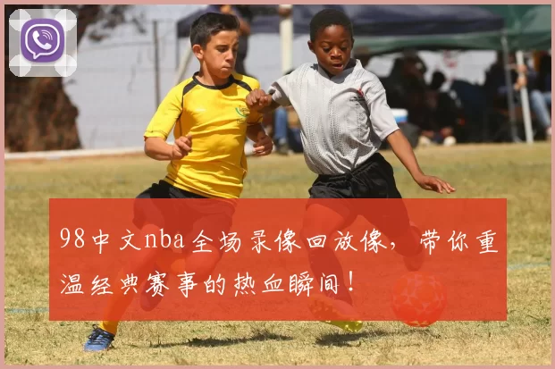 98中文nba全场录像回放像，带你重温经典赛事的热血瞬间！