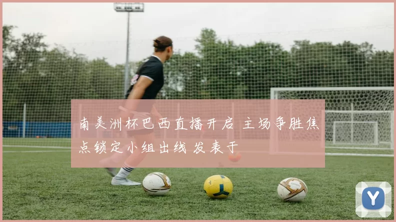 南美洲杯巴西直播开启 主场争胜焦点锁定小组出线 发表于