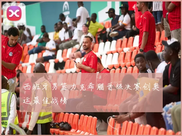 西班牙男篮力克希腊晋级决赛创奥运最佳战绩