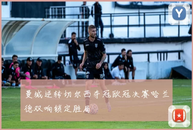 曼城逆转切尔西夺冠欧冠决赛哈兰德双响锁定胜局