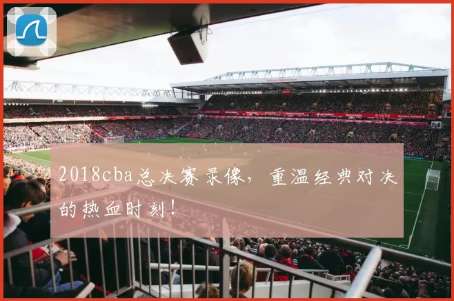 2018cba总决赛录像,重温经典对决的热血时刻!