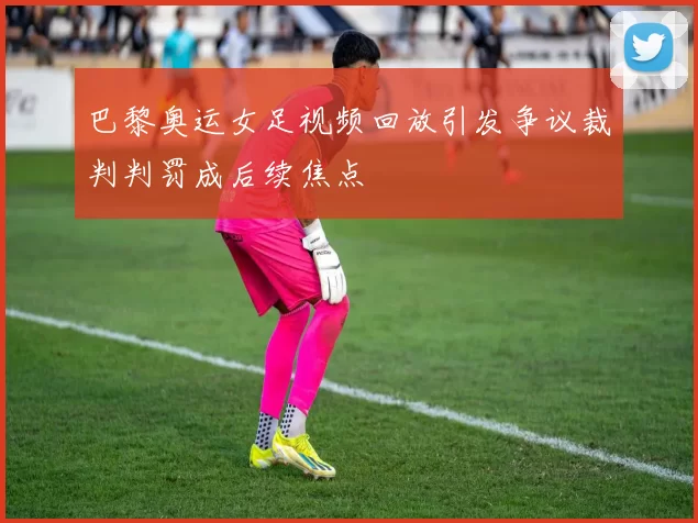 巴黎奥运女足视频回放引发争议裁判判罚成后续焦点