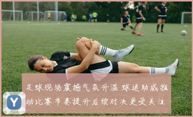 足球现场震撼气氛升温 球迷助威推动比赛节奏提升后续对决更受关注