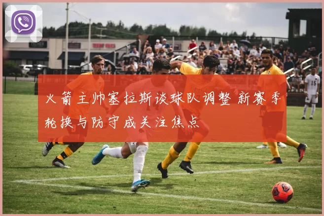 火箭主帅塞拉斯谈球队调整 新赛季轮换与防守成关注焦点