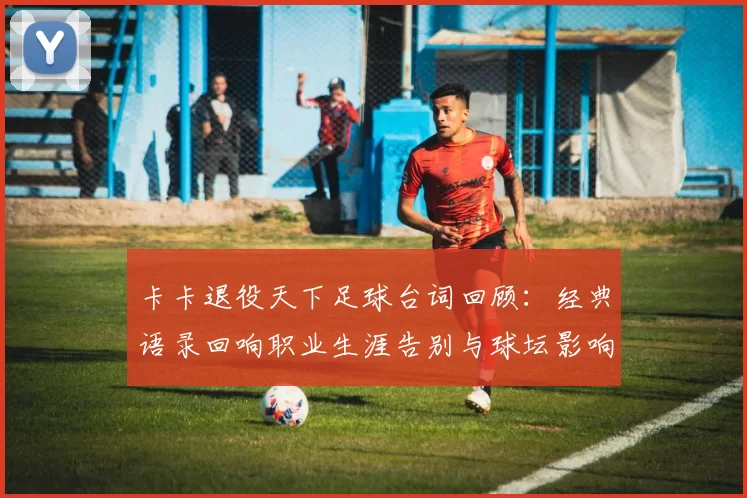 卡卡退役天下足球台词回顾：经典语录回响职业生涯告别与球坛影响