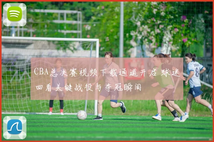 CBA总决赛视频下载通道开启 球迷回看关键战役与夺冠瞬间