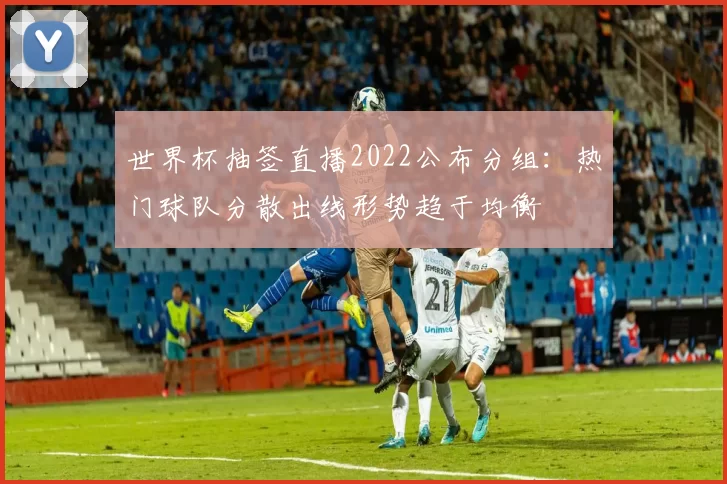 世界杯抽签直播2022公布分组：热门球队分散出线形势趋于均衡