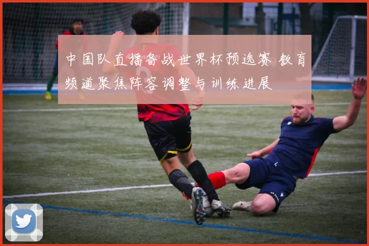 中国队直播备战世界杯预选赛 教育频道聚焦阵容调整与训练进展