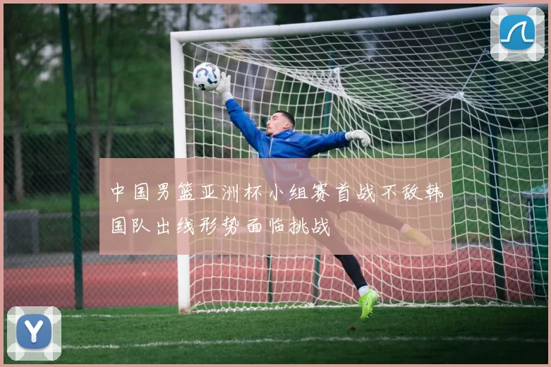 中国男篮亚洲杯小组赛首战不敌韩国队出线形势面临挑战