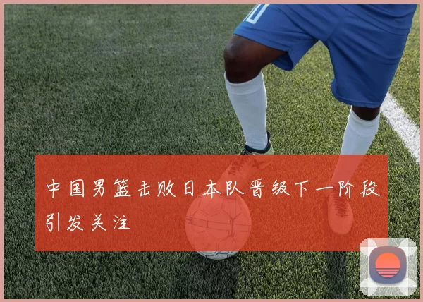 中国男篮击败日本队晋级下一阶段引发关注